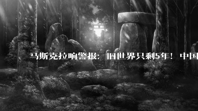 马斯克拉响警报：旧世界只剩5年！中国手握的唯一王牌，不是芯片_电力_美国_Optimus