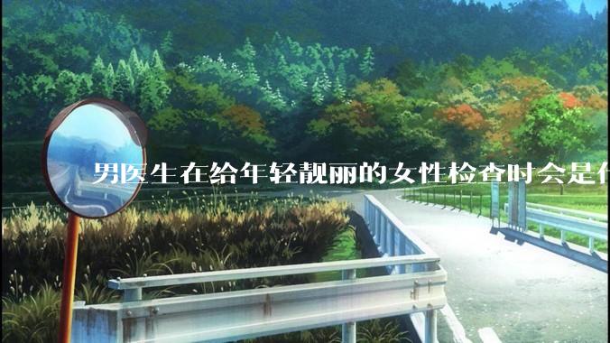 男医生在给年轻靓丽的女性检查时会是什么心态？